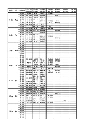 Date Day Classroom
8.45 am
10.00 am
10.15 am
11.30 am
11.45 am
1.00 pm
2.00 pm
3.15 pm
3.30 pm
4.45 pm
5.00 pm
6.15 pm
6.30 pm
7.45 pm
D - 101 BC A 3 FA- I A 3 OB- II A 7 QT- II A 7
D - 103 OB- II B 7 BC B 3 FA- I B 3 QT- II B 7
E - 101 OB- II C 7 BC C 3 QT- II C 5
E - 103 QT- II D 5 OB- II D 7 BC D 3
D - 201 QT- II E 7 OB- II E 7 MAC E 2 BC E 3
D - 203 OB- II F 7 QT- II F 7 BC F 3 MAC F 2
E - 201 OB- II G 7 QT- II G 7 BC G 3
E - 203 OB- II H 7 QT- II H 7 BC H 3
D - 101 QT- II A 8 FA- I A 4 OB- II A 8 MAC A 4
D - 103 OB- II B 8 QT- II B 8 FA- I B 4 MAC B 4
E - 101 OB- II C 8 QT- II C 6
E - 103 QT- II D 6 OB- II D 8
D - 201 FA- I E 3 QT- II E 8 OB- II E 8 MAC E 3
D - 203 QT- II F 8 OB- II F 8 FA- I F 3 MAC F 3
E - 201 OB- II G 8 QT- II G 8 FA- I G 3
E - 203 QT- II H 8 FA- I H 3 OB- II H 8
D - 101
D - 103
E - 101
E - 103
D - 201
D - 203
E - 201
E - 203
D - 101 MK- II A 8 ME A 7 ISM- I A 7 FA- I A 5 MAC A 5
D - 103 ISM- I B 7 ME B 7 MAC B 5 FA- I B 5
E - 101 ME C 7 FA- I C 3 MK- II C 6 QT- II C 7
E - 103 ME D 7 ISM- I D 6 MK- II D 8 QT- II D 7
D - 201 ME E 7 FA- I E 4 MK- II E 8 MAC E 4
D - 203 FA- I F 4 MK- II F 6 ME F 7 MAC F 4
E - 201 MK- II G 6 ISM- I G 6 FA- I G 4 ME G 7 MAC G 5
E - 203 ISM- I H 6 FA- I H 4 MK- II H 8 MAC H 5 ME H 7
D - 101 MK- II A 9 MAC A 6 OB- II A 9
D - 103 OB- II B 9 MAC B 6
E - 101 OB- II C 9 MK- II C 7 ISM- I C 7
E - 103 OB- II D 9 MK- II D 9
D - 201 ISM- I E 7 OB- II E 9 MK- II E 9
D - 203 MK- II F 7 ISM- I F 7 OB- II F 9
E - 201 MK- II G 7 OB- II G 9 MAC G 6
E - 203 MK- II H 9 MAC H 6 OB- II H 9
D - 101 ISM- I A 8 OB- II A 10 MK- II A 10
D - 103 OB- II B 10 ISM- I B 8 MK- II B 8
E - 101 ISM- I C 8 OB- II C 10 QT- II C 8 MK- II C 8
E - 103 OB- II D 10 MK- II D 10 ISM- I D 7 QT- II D 8
D - 201 MK- II E 10 ISM- I E 8 OB- II E 10
D - 203 MK- II F 8 ISM- I F 8 OB- II F 10
E - 201 ISM- I G 7 MAC G 7 OB- II G 10 MK- II G 8
E - 203 MAC H 7 ISM- I H 7 MK- II H 10 OB- II H 10
D - 101
D - 103
E - 101
E - 103
D - 201
D - 203
E - 201
E - 203
27-Oct Mon
28-Oct Tue
1-Nov Sat
2-Nov Sun
29-Oct Wed
30-Oct Thu
31-Oct Fri
 