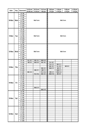 Date Day Classroom
8.45 am
10.00 am
10.15 am
11.30 am
11.45 am
1.00 pm
2.00 pm
3.15 pm
3.30 pm
4.45 pm
5.00 pm
6.15 pm
6.30 pm
7.45 pm
D - 101
D - 103
E - 101
E - 103
D - 201
D - 203
E - 201
E - 203
D - 101
D - 103
E - 101
E - 103
D - 201
D - 203
E - 201
E - 203
D - 101
D - 103
E - 101
E - 103
D - 201
D - 203
E - 201
E - 203
D - 101 FA- I A 7 SM- I A 1 MAC A 9
D - 103 ME B 11 MAC B 9 SM- I B 1 FA- I B 7
E - 101 FA- I C 5 SM- I C 1
E - 103 SM- I D 1 FA- I D 5 ME D 11
D - 201 SM- I E 1 MAC E 9 ME E 11
D - 203 SM- I F 1 ME F 11 MAC F 9
E - 201 SM- I G 1 FA- I G 6 ME G 11 MAC G 8
E - 203 FA- I H 6 SM- I H 1 MAC H 8 ME H 11
D - 101
D - 103
E - 101
E - 103
D - 201
D - 203
E - 201 MAC G 9
E - 203 MAC H 9
D - 101
D - 103
E - 101
E - 103
D - 201
D - 203
E - 201
E - 203
D - 101
D - 103
E - 101
E - 103
D - 201
D - 203
E - 201
E - 203
Mid Term
10-Nov Mon Mid Term
11-Nov Tue Mid Term Mid Term
Mid Term
14-Nov Fri
15-Nov Sat
16-Nov Sun
12-Nov Wed Mid Term
13-Nov Thu
 