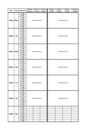 Date Day Classroom
8.45 am
10.00 am
10.15 am
11.30 am
11.45 am
1.00 pm
2.00 pm
3.15 pm
3.30 pm
4.45 pm
5.00 pm
6.15 pm
6.30 pm
7.45 pm
D - 101
D - 103
E - 101
E - 103
D - 201
D - 203
E - 201
E - 203
D - 101
D - 103
E - 101
E - 103
D - 201
D - 203
E - 201
E - 203
D - 101
D - 103
E - 101
E - 103
D - 201
D - 203
E - 201
E - 203
D - 101
D - 103
E - 101
E - 103
D - 201
D - 203
E - 201
E - 203
D - 101
D - 103
E - 101
E - 103
D - 201
D - 203
E - 201
E - 203
D - 101
D - 103
E - 101
E - 103
D - 201
D - 203
E - 201
E - 203
D - 101
D - 103
E - 101
E - 103
D - 201
D - 203
E - 201
E - 203
20-Nov Thu
21-Nov Fri
22-Nov Sat
17-Nov Mon
18-Nov Tue
19-Nov Wed
23-Nov Sun
Rural Immersion
Rural Immersion
Rural Immersion
Rural Immersion
Rural Immersion
Rural Immersion
Rural Immersion Rural Immersion
Rural Immersion
Rural Immersion
Rural Immersion
Rural Immersion
 