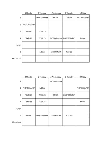 1 Monday 1 Tuesday 1 Wednesday 1 Thursday 1 Friday
1 PHOTOGRAPHY MEDIA MEDIA PHOTOGRAPHY
2 PHOTOGRAPHY
3 MEDIA TEXTILES
4 TEXTILES TEXTILES PHOTOGRAPHY PHOTOGRAPHY MEDIA
Lunch
5 MEDIA ENRICHMENT TEXTILES
Afterschool
2 Monday 2 Tuesday 2 Wednesday 2 Thursday 2 Friday
1 PHOTOGRAPHY
2 PHOTOGRAPHY MEDIA PHOTOGRAPHY
3 TEXTILES TEXTILES MEDIA PHOTOGRAPHY
4 TEXTILES TEXTILES MEDIA
Lunch
5 MEDIA PHOTOGRAPHY ENRICHMENT TEXTILES
Afterschool
 