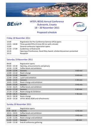  
	
  
	
  
	
  
                                               IATEFL	
  BESIG	
  Annual	
  Conference	
  
                                                        Dubrovnik,	
  Croatia	
  
                                                   18	
  –	
  20	
  November	
  2011	
  
	
  

                                                           Proposed	
  schedule	
  
	
  
	
  

Friday	
  18	
  November	
  2011	
  
14.00	
                        Registration	
  for	
  Pre-­‐Conference	
  Seminar	
  (PCS)	
  opens	
  
14.45	
  –	
  18.00	
   	
     Three	
  parallel	
  PCSs	
  (2	
  times	
  90	
  min	
  with	
  a	
  break)	
  
15.00	
   	
            	
     General	
  conference	
  registration	
  opens	
  
15.30	
  –	
  17.00	
          Guided	
  tour	
  of	
  Dubrovnik	
  
18.30	
   	
            	
     Opening	
  of	
  Conference,	
  David	
  Riley	
  Award,	
  scholarship	
  winners	
  presented	
  
19.15	
   	
            	
     Reception
	
  
	
  


Saturday	
  19	
  November	
  2011	
  
	
                             	
  


08.00	
                        Registration	
  opens	
  
09.00	
  –	
  10.30	
          Opening,	
  announcements	
  and	
  plenary	
  
10.30	
  –	
  11.00            Coffee	
  break	
  and	
  exhibition
11.00	
  –	
  12.00            Sessions                                                                                      A	
  60	
  min
12.00	
  –	
  12.10            Room	
  change
12.10	
  –	
  12.40            Sessions                                                                                      B	
  30	
  min
12.40	
  –	
  14.00            Lunch	
  and	
  exhibition
14.00	
  –	
  14.45            Sessions                                                                                      C	
  45	
  min
14.45	
  –	
  15.05            Room	
  change	
  and	
  exhibition
15.05	
  –	
  15.50            Sessions                                                                                      D	
  45	
  min
15.50	
  –	
  16.25            Coffee	
  break	
  and	
  exhibition
16.25	
  –	
  17.10            Sessions                                                                                      E	
  45	
  min
17.10	
  –	
  17.30            Room	
  change	
  &	
  Exhibition
17.30	
  –	
  18.15            Sessions                                                                                      F	
  45	
  min
18.15	
  –	
  18.30            Room	
  change
18.30	
  –	
  19.30	
          IATEFL	
  BESIG	
  AGM	
  and	
  refreshments
	
  
	
  


Sunday	
  20	
  November	
  2011	
  
	
                             	
  


9.00                           Registration	
  opens
9.30	
  –	
  10.15             Sessions                                                                                      G	
  45	
  min
10.15	
  –	
  10.45            Coffee	
  break	
  and	
  exhibition
10.45	
  –	
  11.30            Sessions                                                                                      H	
  45	
  min
11.30	
  –	
  11.45            Room	
  change	
  and	
  exhibition
11.45	
  –	
  12.45            Sessions                                                                                      J	
  60	
  min
13.00	
  –	
  13.30	
          End	
  of	
  conference	
  gathering
 