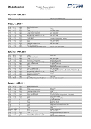 DTM Oschersleben                             Version 1 as per 26.08.2011
                                                     official timetable



Thursday, 15.09.2011

12:00               h                                                official start of the event



Friday, 16.09.2011
09:00   -   09:25   h   25   BMW Presentation
09:40   -   10:10   h   30   DTM                                     roll-out
10:10   -   10:15   h   05   DTM                                     practice starts
10:30   -   11:00   h   30   Porsche Carrera Cup                     free practice 1
11:15   -   11:45   h   30   Seat Leon Supercopa                     free practice
12:00   -   12:30   h   30   Volkswagen Scirocco R-Cup               free practice
12:30   -   13:30   h   60   Lunchbreak
13:30   -   13:35   h   05   DTM / ARD                               camera drives (app. times)
13:35   -   15:05   h   90   DTM                                     free practice 2
15:05   -   15:10   h   05   DTM                                     practice starts
15:25   -   15:55   h   30   Porsche Carrera Cup                     free practice 2
16:10   -   16:35   h   25   BMW Presentation
16:45   -   17:35   h   50   Circuit Familiarisation for Drivers     only by foot or scooters



Saturday, 17.09.2011
08:10   -   08:40   h   30   DMSB                                    track test
09:00   -   09:30   h   30   BMW Presentation
09:45   -   11:15   h   90   DTM                                     free practice 2
11:30   -   12:00   h   30   Seat Leon Supercopa                     qualifying for race 1
12:15   -   12:45   h   30   Volkswagen Scirocco R-Cup               qualifying for race 1
12:55   -   13:40   h   45   Event Programme                         pit walk / taxi rides
13:50   -   15:00   h   70   DTM                                     qualifying
15:10   -   15:35   h   25   DTM                                     international press conference
15:10   -   15:20   h   10   Event Programme                         drift sensation
15:35   -   16:10   h   35   Porsche Carrera Cup                     qualifying (20’ session 1 , 5’ break, 10’ session 2)
16:30   -   17:00   h   30   Volkswagen Scirocco R-Cup               race 1
17:20   -   17:50   h   30   Seat Leon Supercopa                     race 1
18:10   -   18:40   h   30   BMW Presentation
18:50   -   19:30   h   40   DTM                                     taxi rides
19:40   -   20:20   h   40   Circuit Familiarisation for Drivers     only by foot or scooters



Sunday, 18.09.2011
09:00 - 09:30       h   30   BMW Presentation
09:45 - 10:15       h   30   DTM                                     warm-up
10:35 - 11:05       h   30   Seat Leon Supercopa                     race 2
11:25 - 12:00       h   35   Porsche Carrera Cup                     race
12:10 - 12:20       h   10   Event Programme                         drift sensation
12:20 - 13:10       h   50   Event Programme                         pit walk / event programme / taxi rides
13:20 - 13:30       h   10   DTM                                     information laps
13:30 - 13:45       h   15   DTM                                     start grid presentation
13:45               h        DTM                                     15 minute signal
13:55               h        DTM                                     5 minute signal
13:57               h        DTM                                     3 minute signal
14:00               h        DTM                                     green light, start formation lap
14:03               h        DTM                                     start race
15:13               h        DTM                                     finish
approx. 15:25       h        DTM                                     podium ceremony
15:35 - 15:45       h        Event Programme                         drift sensation
15:45 - 16:10       h   25   DTM                                     international press conference
16:10 - 16:40       h   30   Volkswagen Scirocco R-Cup               race 2
17:10               h                                                official end of the event
 