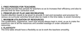 .
5. FREE PERIODS FOR TEACHERS.
We should provide free periods for teachers so as to increase their efficiency and also to
provide time for their correction work.
6. PRINCIPLES OF PLAY AND RECREATION
Careful attention needs to be given to provide fir rest and recreation and provision for
various co-curricular activities should also be made in the time table, to avoid monotony
7. MAXIMUM UTILISATION OF RESOURCES
The qualification, experience, room size should always kept in mind. so as to make the
maximum use of all the resources and avoided wastage or under utilization of
resources.
8. ELASTICITY
The time table should have a flexibility so as to work the teachers smoothly.
 