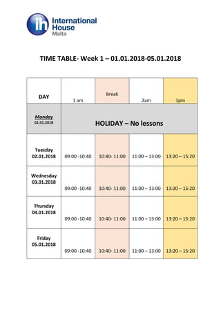 TIME TABLE- Week 1 – 01.01.2018-05.01.2018
DAY
1 am
Break
2am 1pm
Monday
01.01.2018 HOLIDAY – No lessons
Tuesday
02.01.2018 09:00 -10:40 10:40- 11:00 11:00 – 13:00 13:20 – 15:20
Wednesday
03.01.2018
09:00 -10:40 10:40- 11:00 11:00 – 13:00 13:20 – 15:20
Thursday
04.01.2018
09:00 -10:40 10:40- 11:00 11:00 – 13:00 13:20 – 15:20
Friday
05.01.2018
09:00 -10:40 10:40- 11:00 11:00 – 13:00 13:20 – 15:20
 