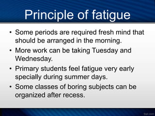 Principle of fatigue
• Some periods are required fresh mind that
should be arranged in the morning.
• More work can be taking Tuesday and
Wednesday.
• Primary students feel fatigue very early
specially during summer days.
• Some classes of boring subjects can be
organized after recess.
 