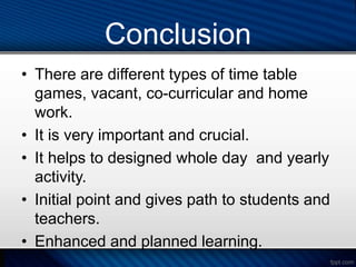 Conclusion
• There are different types of time table
games, vacant, co-curricular and home
work.
• It is very important and crucial.
• It helps to designed whole day and yearly
activity.
• Initial point and gives path to students and
teachers.
• Enhanced and planned learning.
 