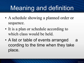 Meaning and definition
• A schedule showing a planned order or
sequence.
• It is a plan or schedule according to
which class would be held.
• A list or table of events arranged a
ccording to the time when they take
place.
 