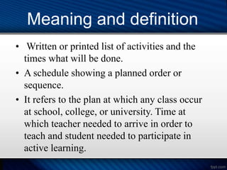 Meaning and definition
• Written or printed list of activities and the
times what will be done.
• A schedule showing a planned order or
sequence.
• It refers to the plan at which any class occur
at school, college, or university. Time at
which teacher needed to arrive in order to
teach and student needed to participate in
active learning.
 
