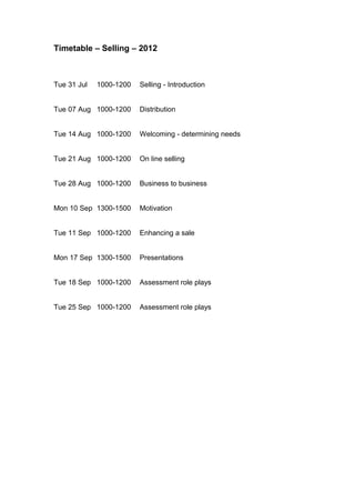 Timetable – Selling – 2012



Tue 31 Jul   1000-1200   Selling - Introduction


Tue 07 Aug 1000-1200     Distribution


Tue 14 Aug 1000-1200     Welcoming - determining needs


Tue 21 Aug 1000-1200     On line selling


Tue 28 Aug 1000-1200     Business to business


Mon 10 Sep 1300-1500     Motivation


Tue 11 Sep 1000-1200     Enhancing a sale


Mon 17 Sep 1300-1500     Presentations


Tue 18 Sep 1000-1200     Assessment role plays


Tue 25 Sep 1000-1200     Assessment role plays
 