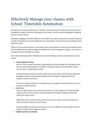 Effectively Manage your classes with
School Timetable Automation
During the start of every academic year, it will be a common exercise for every class teacher to create a
timetable for students. While this task appears to be simple, it can be actually challenging for assigning
teacher to various classes.
Creating an engaging class daily schedule for the students, also adds more pressure to teachers. Manual
creation of timetable can be frustrating & time consuming task as well, the time can be utilized for more
productive works.
Thanks to the new advancements in technology, where all the obstacles in the manual timetable system
can be handled with timetable management module from school management software. This ensures in
creating an efficient timetable for schools.
Here is how Automating School Timetable can be more benefiting to schools compared to its manual
version.
 Smart utilization of time:
After all "Time is money" these days, automating your school timetable can save loads of time
for your school. Automating not only helps in making the tedious task of timetable creation
easy, but also in a significantly less time.
All that the teacher needs to input the subject and teacher's data, and the AI powered School
Management system will automatically generate the timetable- assigning teachers for
respective classes and sections.
This ensures optimal utilization of teaching resources, along with school infrastructure such as
lab hours and library periods.
 Error Free:
There is a high scope of error in any manual process. The same applies for manual timetable
creation as well. On the contrary, utilizing AI powered Timetable management drastically
reduces the scope of error.
While there is still a chance of human data entry errors, the same can also be corrected in a
matter of minutes, with just a click of mouse.
Schools/ Colleges containing several classes can ensure a 100% error free timetable for all it's
classes through school management system.
 Highly Secure & User Friendly:
 