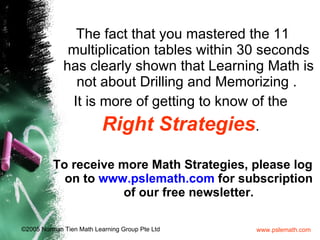 The fact that you mastered the 11 multiplication tables within 30 seconds has clearly shown that Learning Math is not about Drilling and Memorizing .  It is more of getting to know of the  Right   Strategies .  To receive more Math Strategies, please log on to  www.pslemath.com  for subscription of our free newsletter. 