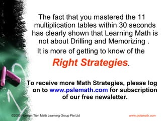 The fact that you mastered the 11 multiplication tables within 30 seconds has clearly shown that Learning Math is not about Drilling and Memorizing .  It is more of getting to know of the  Right   Strategies .  To receive more Math Strategies, please log on to  www.pslemath.com  for subscription of our free newsletter. 