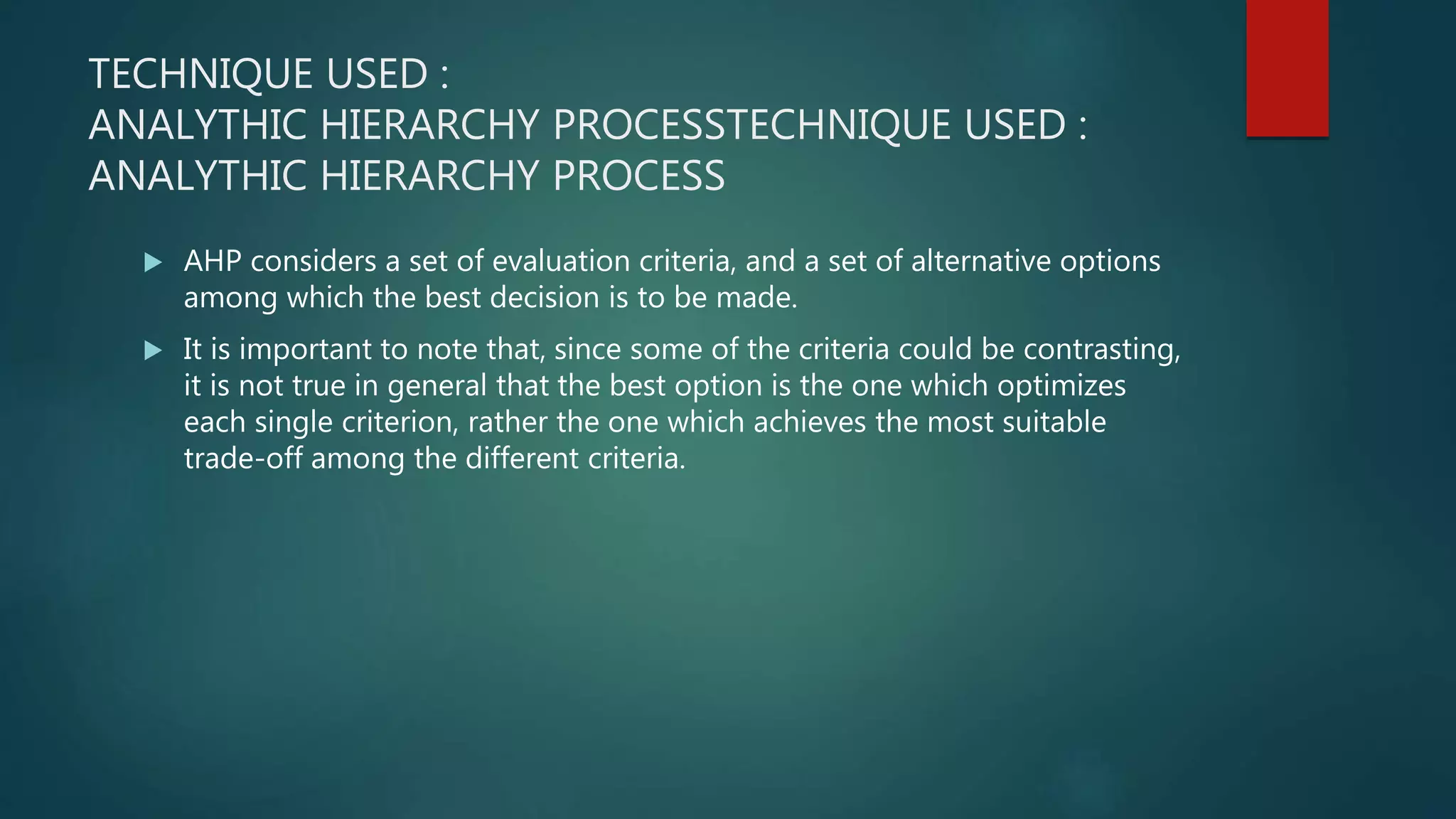 TECHNIQUE USED :
ANALYTHIC HIERARCHY PROCESSTECHNIQUE USED :
ANALYTHIC HIERARCHY PROCESS
 AHP considers a set of evaluation criteria, and a set of alternative options
among which the best decision is to be made.
 It is important to note that, since some of the criteria could be contrasting,
it is not true in general that the best option is the one which optimizes
each single criterion, rather the one which achieves the most suitable
trade-off among the different criteria.
 