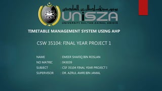 TIMETABLE MANAGEMENT SYSTEM USING AHP
CSW 35104: FINAL YEAR PROJECT 1
NAME : EMEER SHAFIQ BIN ROSLAN
NO MATRIC : 043039
SUBJECT : CSF 35104 FINAL YEAR PROJECT I
SUPERVISOR : DR. AZRUL AMRI BIN JAMAL
 