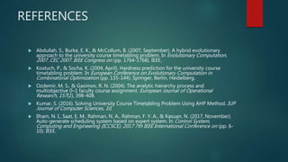 REFERENCES
 Abdullah, S., Burke, E. K., & McCollum, B. (2007, September). A hybrid evolutionary
approach to the university course timetabling problem. In Evolutionary Computation,
2007. CEC 2007. IEEE Congress on (pp. 1764-1768). IEEE.
 Kostuch, P., & Socha, K. (2004, April). Hardness prediction for the university course
timetabling problem. In European Conference on Evolutionary Computation in
Combinatorial Optimization (pp. 135-144). Springer, Berlin, Heidelberg.
 Ozdemir, M. S., & Gasimov, R. N. (2004). The analytic hierarchy process and
multiobjective 0–1 faculty course assignment. European Journal of Operational
Research, 157(2), 398-408.
 Kumar, S. (2016). Solving University Course Timetabling Problem Using AHP Method. IUP
Journal of Computer Sciences, 10.
 Ilham, N. I., Saat, E. M., Rahman, N. A., Rahman, F. Y. A., & Kasuan, N. (2017, November).
Auto-generate scheduling system based on expert system. In Control System,
Computing and Engineering (ICCSCE), 2017 7th IEEE International Conference on (pp. 6-
10). IEEE.
 
