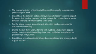  The manual solution of the timetabling problem usually requires many
person-days of work.
 In addition, the solution obtained may be unsatisfactory in some respect,
for example a student may not be able to take the courses he/she wants
because they are scheduled at the same time.
 For the above reason, a considerable attention has been devoted to
automated timetabling.
 During the last thirty years, starting with (Gotlieb 1963), many papers
related to automated timetabling have been published in conferences
proceedings and journals.
 In addition, several applications have been developed and employed with
a good success.
 