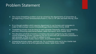 Problem Statement
 The course timetabling problem must be solved by the departments of Universities at
the beginning of every semester(Hana Rudov´a, Tom´aˇs M¨uller and Keith Murray, 2014
)
 It is a though problem which requires department to use humans and computers in
order to find a proper course timetable(Berggn,Robert,Nielsen,Timmy, 2018)
 Timetabling process must be done for each semester frequently, which is an exhausting
and time consuming task(Hamed Babaie, Jabeb Karimpour, Amin Hadidi, 2014)
 The allocation of whole of events in timeslots and rooms performs by the university
course timetabling process considering the list of hard and soft constraints presented in
one semester, so that no conflict is created in such
allocations(Cemalettin Kubat, Harun Taskin, ErcanÖztemel, 2016)
 Scheduling lectures, exams, seminars etc. for a university turns out to be a harder task
than what it seems to be at first glance(Can Akkan, Aylan Gulcu, 2018)
 