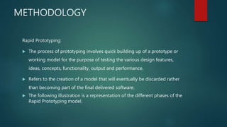 METHODOLOGY
Rapid Prototyping:
 The process of prototyping involves quick building up of a prototype or
working model for the purpose of testing the various design features,
ideas, concepts, functionality, output and performance.
 Refers to the creation of a model that will eventually be discarded rather
than becoming part of the final delivered software.
 The following illustration is a representation of the different phases of the
Rapid Prototyping model.
 
