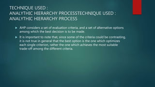 TECHNIQUE USED :
ANALYTHIC HIERARCHY PROCESSTECHNIQUE USED :
ANALYTHIC HIERARCHY PROCESS
 AHP considers a set of evaluation criteria, and a set of alternative options
among which the best decision is to be made.
 It is important to note that, since some of the criteria could be contrasting,
it is not true in general that the best option is the one which optimizes
each single criterion, rather the one which achieves the most suitable
trade-off among the different criteria.
 