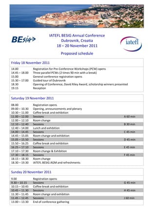  
	
  
	
  
	
  
                                               IATEFL	
  BESIG	
  Annual	
  Conference	
  
                                                        Dubrovnik,	
  Croatia	
  
                                                   18	
  –	
  20	
  November	
  2011	
  
	
  

                                                           Proposed	
  schedule	
  
	
  
	
  

Friday	
  18	
  November	
  2011	
  
14.00	
                        Registration	
  for	
  Pre-­‐Conference	
  Workshops	
  (PCW)	
  opens	
  
14.45	
  –	
  18.00	
   	
     Three	
  parallel	
  PCWs	
  (2	
  times	
  90	
  min	
  with	
  a	
  break)	
  
15.00	
   	
            	
     General	
  conference	
  registration	
  opens	
  
15.30	
  –	
  17.00	
          Guided	
  tour	
  of	
  Dubrovnik	
  
18.30	
   	
            	
     Opening	
  of	
  Conference,	
  David	
  Riley	
  Award,	
  scholarship	
  winners	
  presented	
  
19.15	
   	
            	
     Reception
	
  
	
  


Saturday	
  19	
  November	
  2011	
  
	
                             	
  


08.00	
                        Registration	
  opens	
  
09.00	
  –	
  10.30	
          Opening,	
  announcements	
  and	
  plenary	
  
10.30	
  –	
  11.00            Coffee	
  break	
  and	
  exhibition
11.00	
  –	
  12.00            Sessions                                                                                      A	
  60	
  min
12.00	
  –	
  12.10            Room	
  change
12.10	
  –	
  12.40            Sessions                                                                                      B	
  30	
  min
12.40	
  –	
  14.00            Lunch	
  and	
  exhibition
14.00	
  –	
  14.45            Sessions                                                                                      C	
  45	
  min
14.45	
  –	
  15.05            Room	
  change	
  and	
  exhibition
15.05	
  –	
  15.50            Sessions                                                                                      D	
  45	
  min
15.50	
  –	
  16.25            Coffee	
  break	
  and	
  exhibition
16.25	
  –	
  17.10            Sessions                                                                                      E	
  45	
  min
17.10	
  –	
  17.30            Room	
  change	
  &	
  Exhibition
17.30	
  –	
  18.15            Sessions                                                                                      F	
  45	
  min
18.15	
  –	
  18.30            Room	
  change
18.30	
  –	
  19.30	
          IATEFL	
  BESIG	
  AGM	
  and	
  refreshments
	
  
	
  


Sunday	
  20	
  November	
  2011	
  
	
                             	
  


9.00                           Registration	
  opens
9.30	
  –	
  10.15             Sessions                                                                                      G	
  45	
  min
10.15	
  –	
  10.45            Coffee	
  break	
  and	
  exhibition
10.45	
  –	
  11.30            Sessions                                                                                      H	
  45	
  min
11.30	
  –	
  11.45            Room	
  change	
  and	
  exhibition
11.45	
  –	
  12.45            Sessions                                                                                      J	
  60	
  min
13.00	
  –	
  13.30	
          End	
  of	
  conference	
  gathering
 