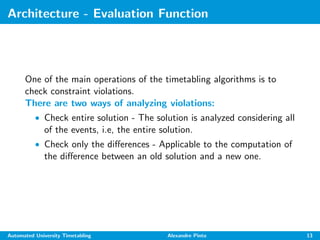 Architecture - Evaluation Function
One of the main operations of the timetabling algorithms is to
check constraint violations.
There are two ways of analyzing violations:
• Check entire solution - The solution is analyzed considering all
of the events, i.e, the entire solution.
• Check only the diﬀerences - Applicable to the computation of
the diﬀerence between an old solution and a new one.
Automated University Timetabling Alexandre Pinto 13
 