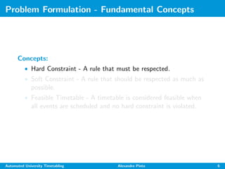 Problem Formulation - Fundamental Concepts
Concepts:
• Hard Constraint - A rule that must be respected.
• Soft Constraint - A rule that should be respected as much as
possible.
• Feasible Timetable - A timetable is considered feasible when
all events are scheduled and no hard constraint is violated.
Automated University Timetabling Alexandre Pinto 6
 