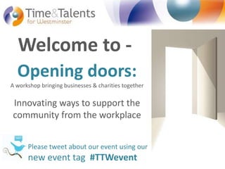 Welcome to - Opening doors: A workshop bringing businesses & charities togetherInnovating ways to support thecommunity from the workplace Please tweet about our event using our  new event tag  #TTWevent Opening doors: Innovating ways to support the community from the workplace 03/10/2011 