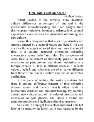 Time Talk’s with an Accent
-Robert Levine
Robert Levine, in the narrative essay describes
cultural differences in concepts of time and in the
intercultural misunderstanding that often analyze from
this temporal variations. In order to enhance inter cultural
experience Levine stresses the importance of learning in a
new culture.
Levine this essay means that rules of punctuality are
strongly shaped by a cultural values and beliefs. He also
clarifies the concepts of social time and says that social
time is a cultural temporal orientation reflecting
unconscious values, belief and rules. The component of
social time is the concept of punctuality, pace of life and
orientation to past, present and future. Adjusting to a
foreign concept of time is difficult because it reflects
values , beliefs and rules that are often varies different
from those of the visitor’s culture and that are unwritten
and hidden.
In this piece of writing, the writer maintains that
there is cultural difference concept of time reflecting
diverse values and beliefs, which often leads to
intercultural conflicts and misunderstanding. By learning
about a new cultural pace of life, rules of punctuality and
orientation to past, present, and future a visitor can
minimize problemand facilitate cultural adjustment.
As a child, he thought that a clock measured time but
later in his maturity, he knew that it was measured by the
 
