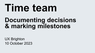 Time team
Documenting decisions
& marking milestones
UX Brighton
10 October 2023
 