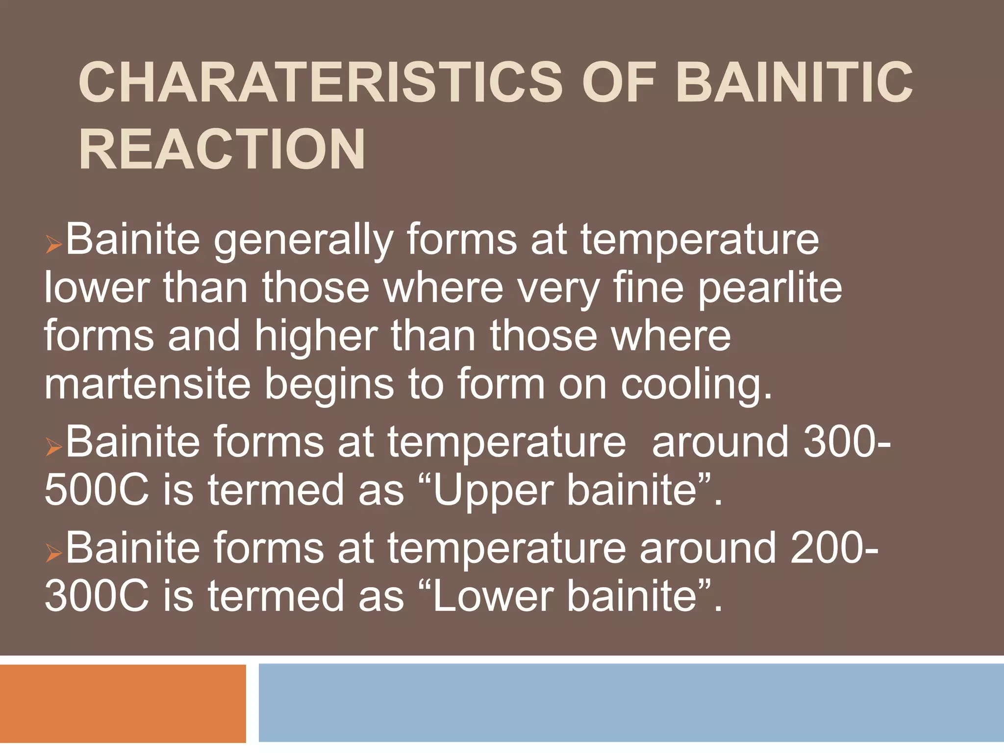 CHARATERISTICS OF BAINITIC
REACTION
Bainite generally forms at temperature
lower than those where very fine pearlite
forms and higher than those where
martensite begins to form on cooling.
Bainite forms at temperature around 300-
500C is termed as “Upper bainite”.
Bainite forms at temperature around 200-
300C is termed as “Lower bainite”.
 