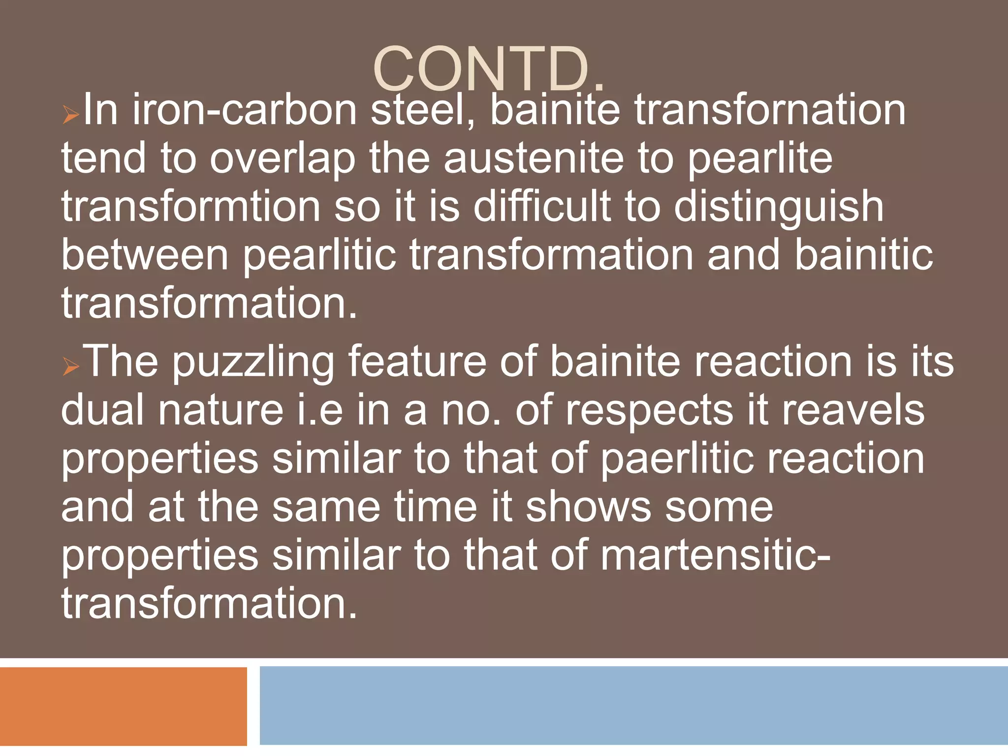 CONTD.
In iron-carbon steel, bainite transfornation
tend to overlap the austenite to pearlite
transformtion so it is difficult to distinguish
between pearlitic transformation and bainitic
transformation.
The puzzling feature of bainite reaction is its
dual nature i.e in a no. of respects it reavels
properties similar to that of paerlitic reaction
and at the same time it shows some
properties similar to that of martensitic-
transformation.
 