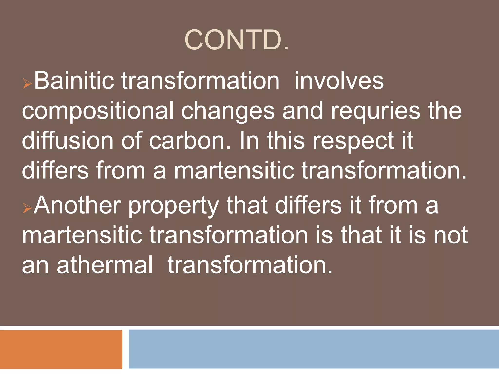 CONTD.
Bainitic transformation involves
compositional changes and requries the
diffusion of carbon. In this respect it
differs from a martensitic transformation.
Another property that differs it from a
martensitic transformation is that it is not
an athermal transformation.
 