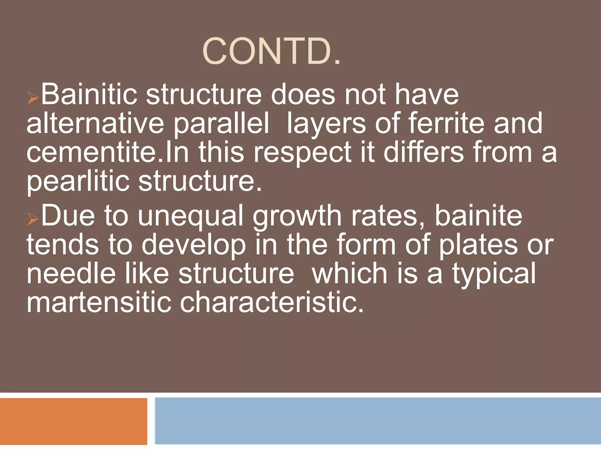 CONTD.
Bainitic structure does not have
alternative parallel layers of ferrite and
cementite.In this respect it differs from a
pearlitic structure.
Due to unequal growth rates, bainite
tends to develop in the form of plates or
needle like structure which is a typical
martensitic characteristic.
 