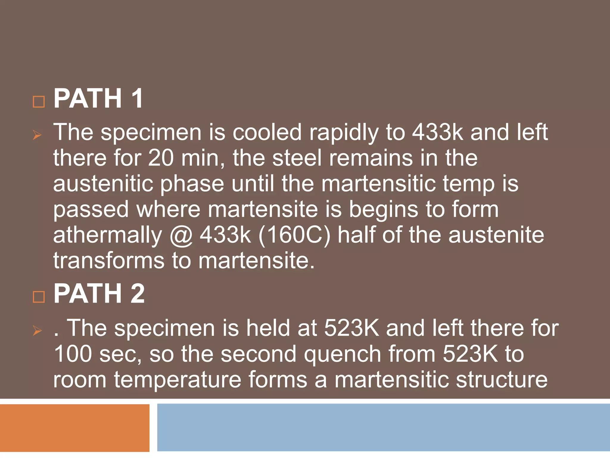  PATH 1
 The specimen is cooled rapidly to 433k and left
there for 20 min, the steel remains in the
austenitic phase until the martensitic temp is
passed where martensite is begins to form
athermally @ 433k (160C) half of the austenite
transforms to martensite.
 PATH 2
 . The specimen is held at 523K and left there for
100 sec, so the second quench from 523K to
room temperature forms a martensitic structure
 