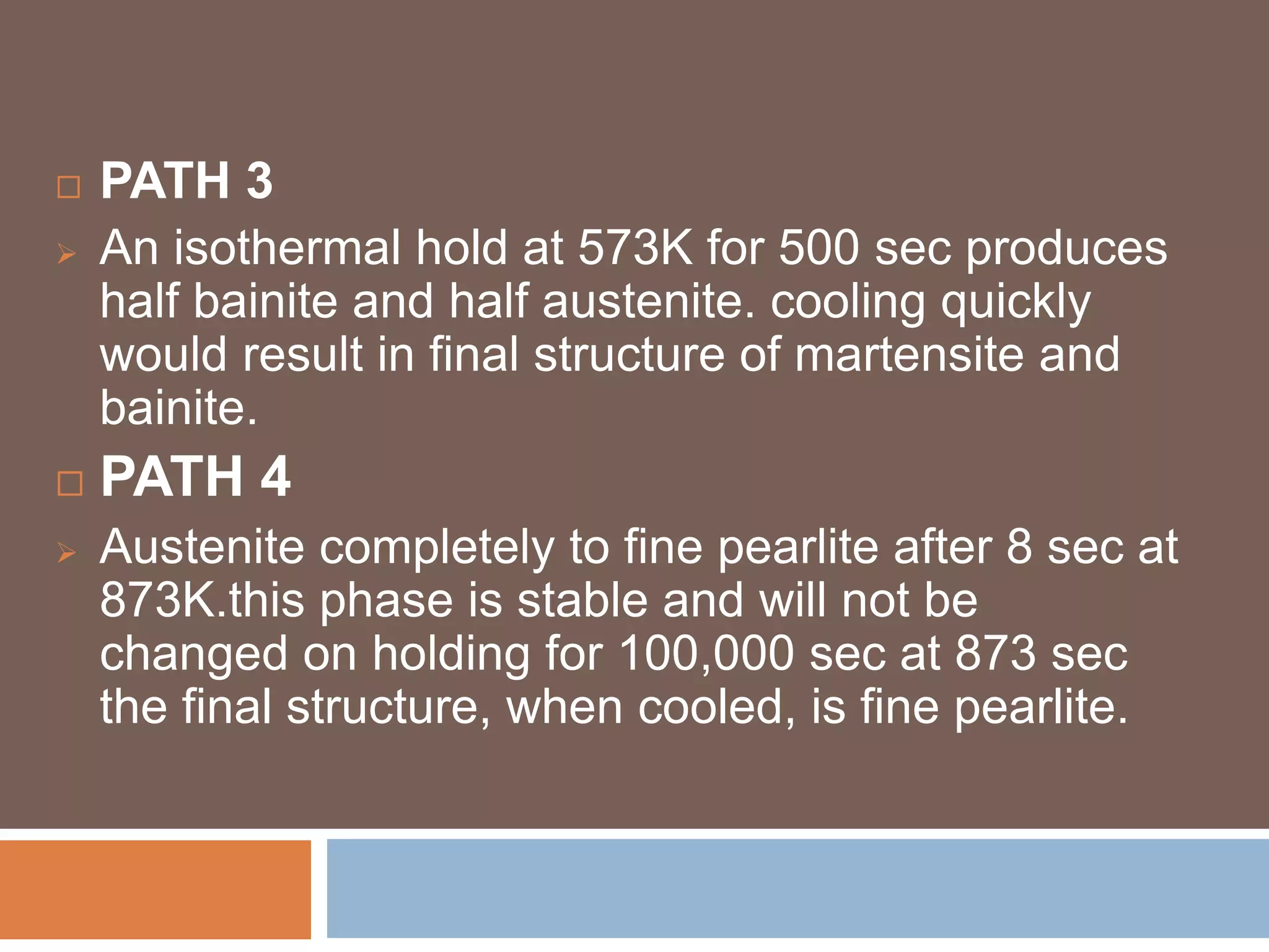  PATH 3
 An isothermal hold at 573K for 500 sec produces
half bainite and half austenite. cooling quickly
would result in final structure of martensite and
bainite.
 PATH 4
 Austenite completely to fine pearlite after 8 sec at
873K.this phase is stable and will not be
changed on holding for 100,000 sec at 873 sec
the final structure, when cooled, is fine pearlite.
 