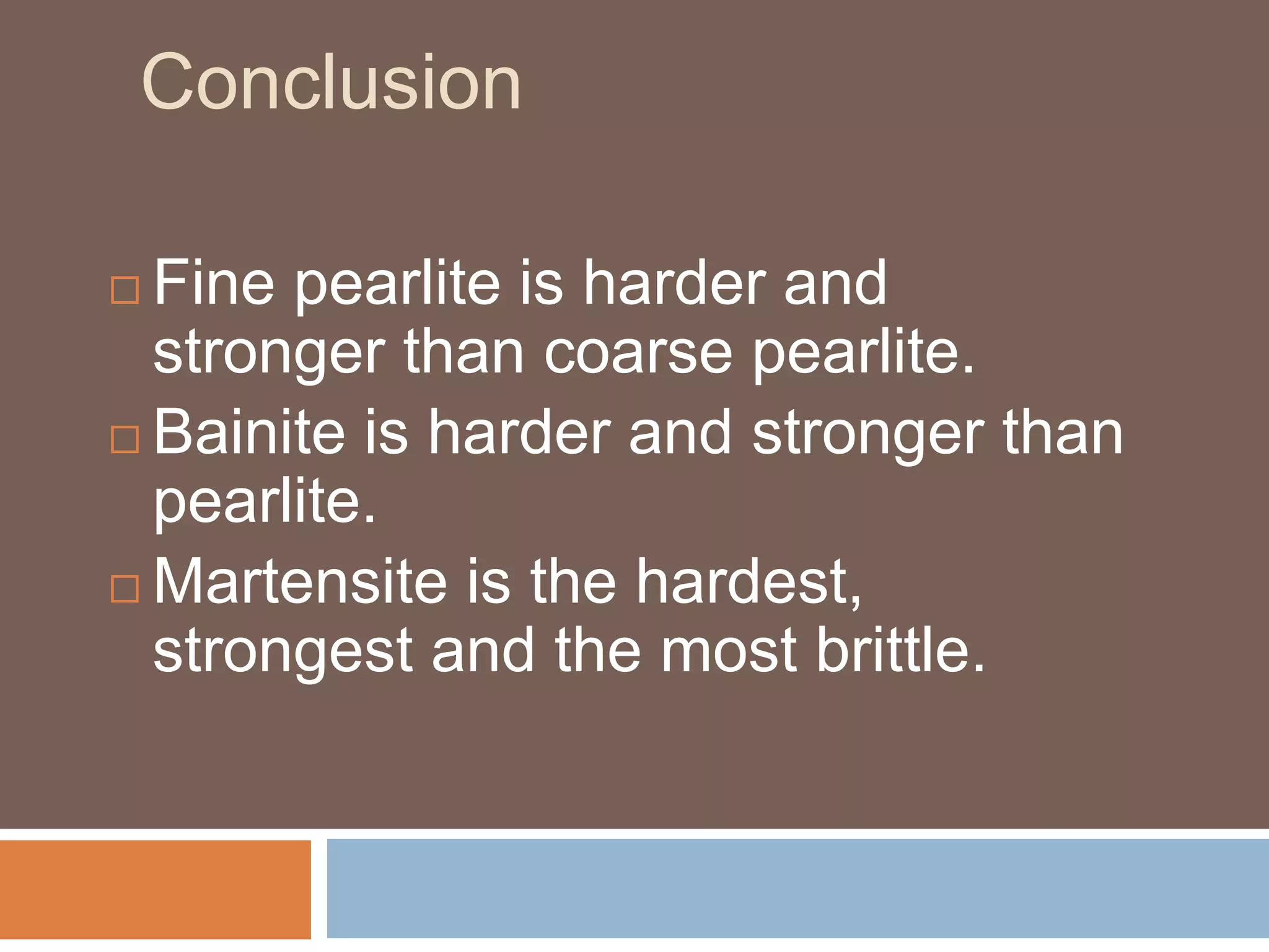 Conclusion
 Fine pearlite is harder and
stronger than coarse pearlite.
 Bainite is harder and stronger than
pearlite.
 Martensite is the hardest,
strongest and the most brittle.
 