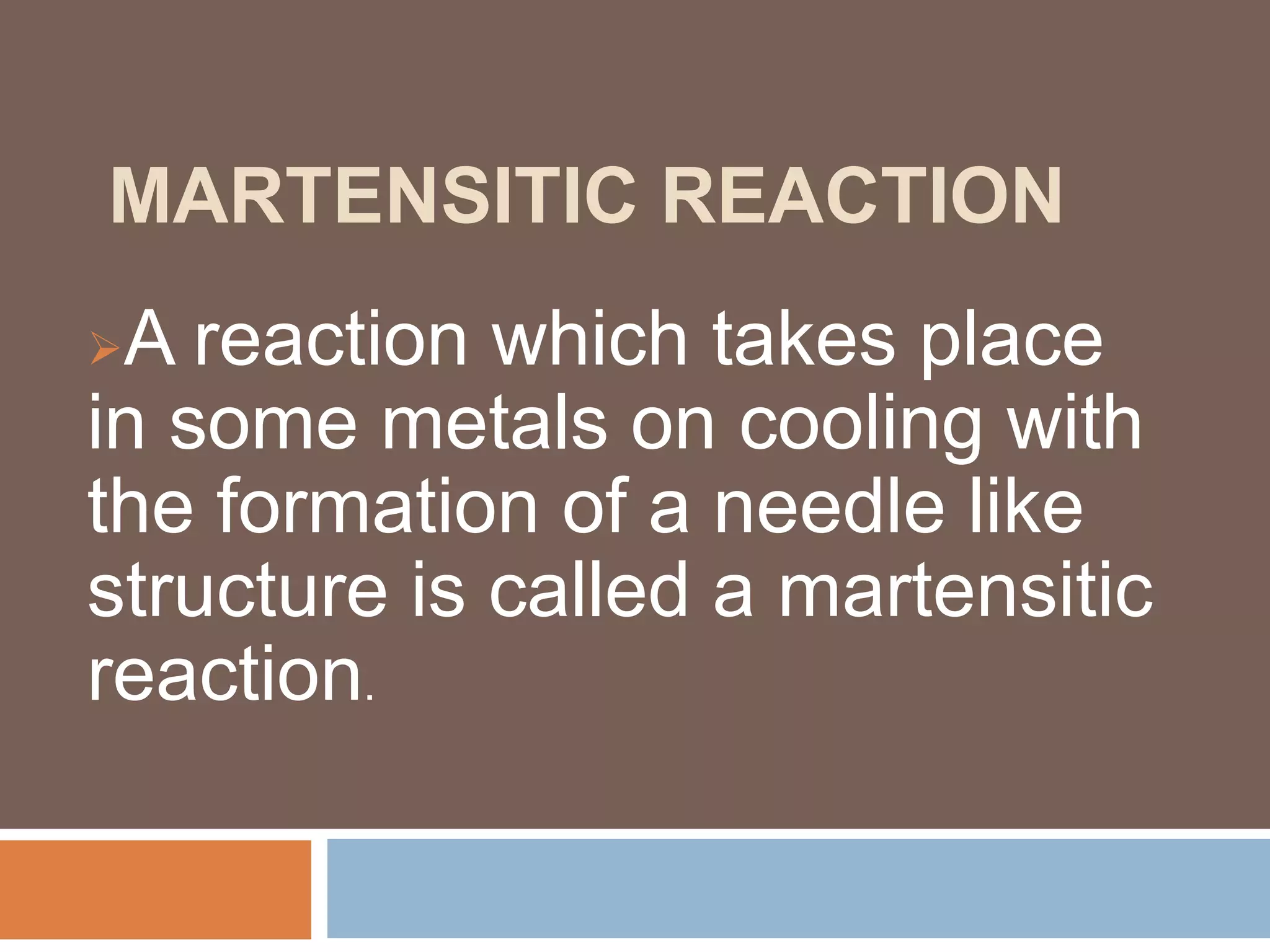 MARTENSITIC REACTION
A reaction which takes place
in some metals on cooling with
the formation of a needle like
structure is called a martensitic
reaction.
 
