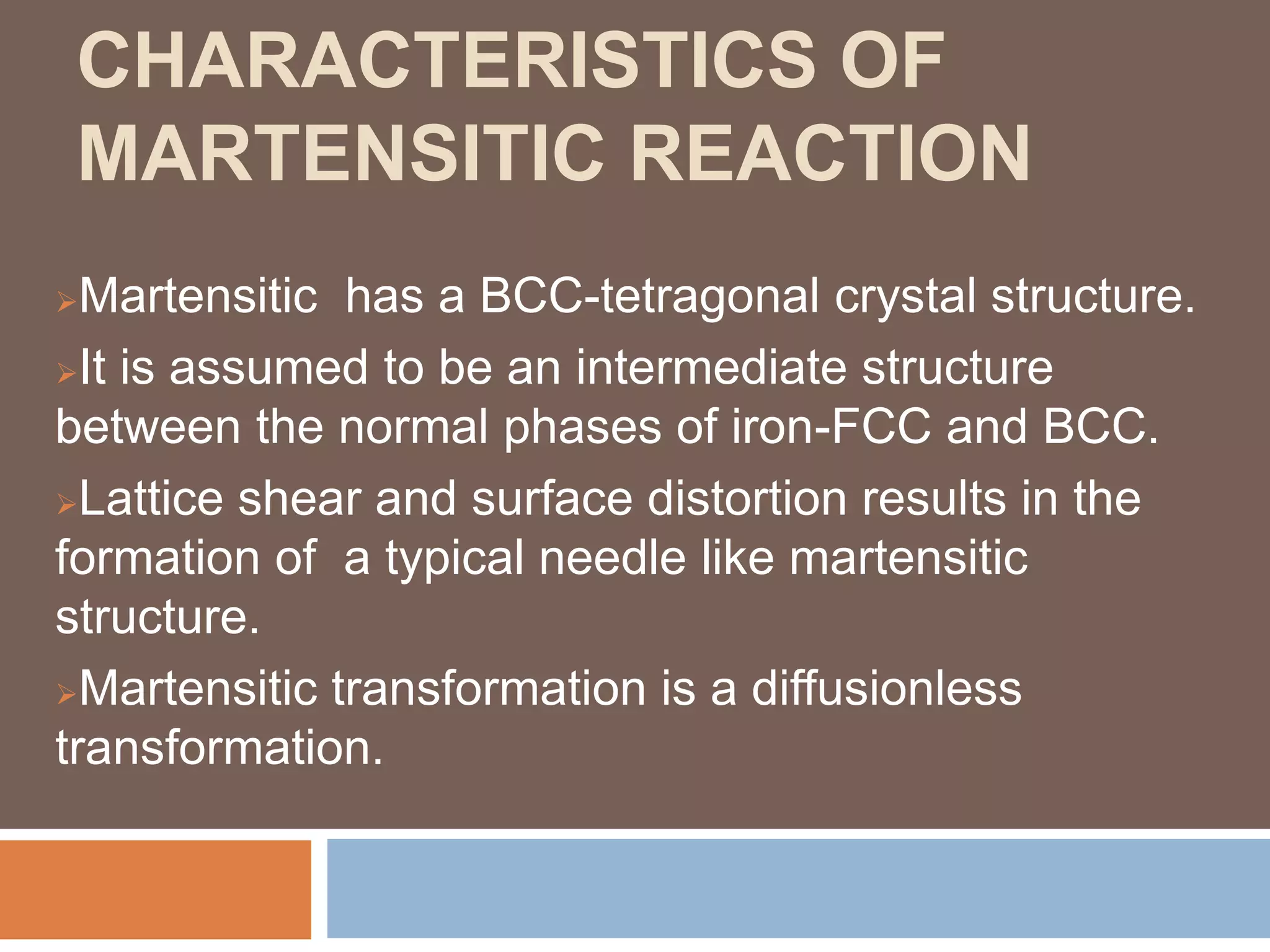 CHARACTERISTICS OF
MARTENSITIC REACTION
Martensitic has a BCC-tetragonal crystal structure.
It is assumed to be an intermediate structure
between the normal phases of iron-FCC and BCC.
Lattice shear and surface distortion results in the
formation of a typical needle like martensitic
structure.
Martensitic transformation is a diffusionless
transformation.
 