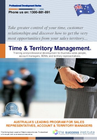 Time & Territory Management©
Professional Development Series
Take greater control of your time, customer
relationships and discover how to get the very
most opportunities from your sales territory…
This file has been saved at 72dpi to reduce its size. To download
a hi-res pdf, visit: us at www.success.net.au
AUSTRALIA’S LEADING PROGRAM FOR SALES
REPRESENTATIVES, ACCOUNT & TERRITORY MANAGERS
Training and professional development for Australia sales people,
account managers, BDMs and territory representatives.
Phone us on: 1300-881-891
 