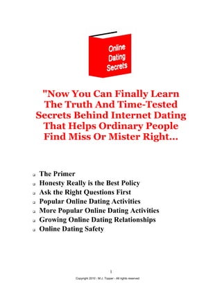 "Now You Can Finally Learn
     The Truth And Time-Tested
    Secrets Behind Internet Dating
     That Helps Ordinary People
     Find Miss Or Mister Right...


   The Primer
   Honesty Really is the Best Policy
   Ask the Right Questions First
   Popular Online Dating Activities
   More Popular Online Dating Activities
   Growing Online Dating Relationships
   Online Dating Safety




                                         1
               Copyright 2010 - M.J. Topper - All rights reserved
 