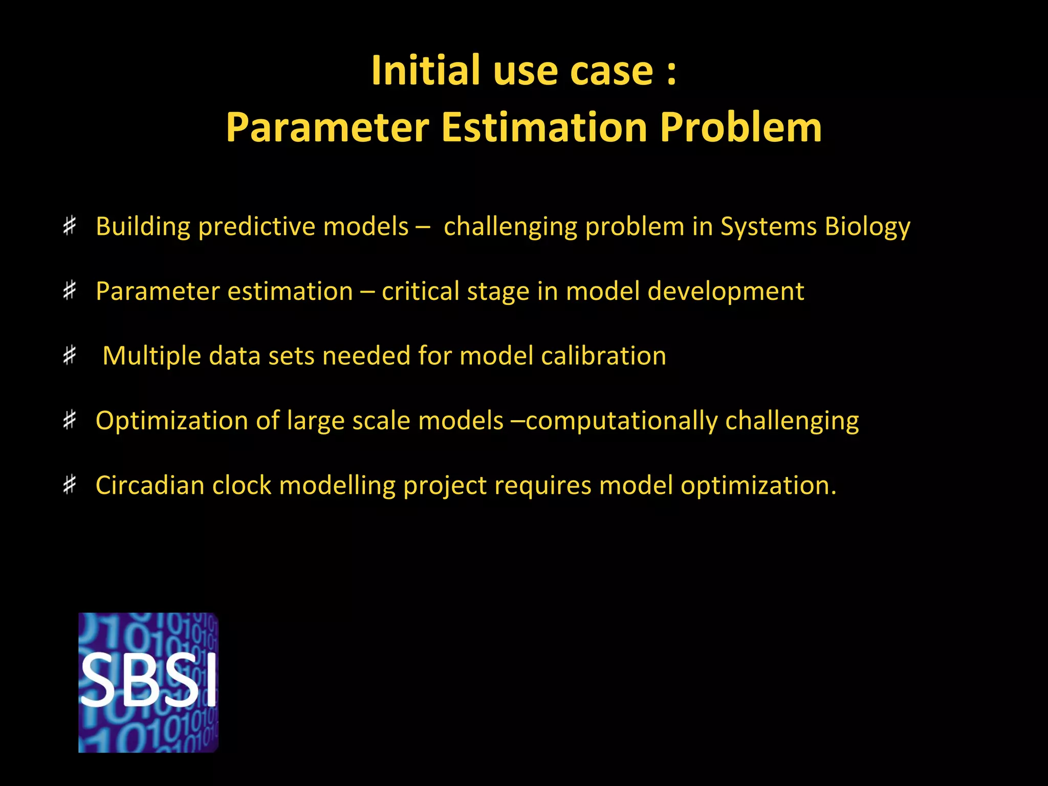 Initial use case : Parameter Estimation Problem Building predictive models –  challenging problem in Systems Biology Parameter estimation – critical stage in model development Multiple data sets needed for model calibration Optimization of large scale models –computationally challenging Circadian clock modelling project requires model optimization. 