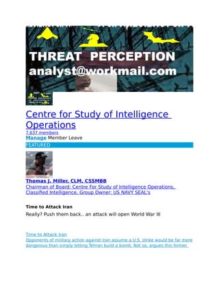 Centre for Study of Intelligence
Operations
7,637 members
Manage Member Leave
FEATURED
Thomas J. Miller, CLM, CSSMBB
Chairman of Board: Centre For Study of Intelligence Operations,
Classified Intelligence, Group Owner: US NAVY SEAL's
Time to Attack Iran
Really? Push them back.. an attack will open World War III
Time to Attack Iran
Opponents of military action against Iran assume a U.S. strike would be far more
dangerous than simply letting Tehran build a bomb. Not so, argues this former
 