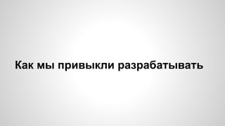 Как мы привыкли разрабатывать 
 