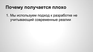 Почему получается плохо 
1. Мы используем подход к разработке не 
учитывающий современные реалии 
 