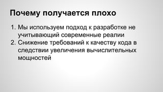 Почему получается плохо 
1. Мы используем подход к разработке не 
учитывающий современные реалии 
2. Снижение требований к качеству кода в 
следствии увеличения вычислительных 
мощностей 
 