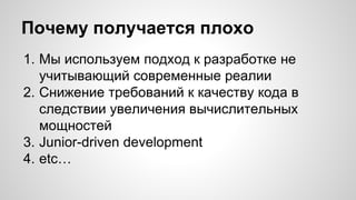 Почему получается плохо 
1. Мы используем подход к разработке не 
учитывающий современные реалии 
2. Снижение требований к качеству кода в 
следствии увеличения вычислительных 
мощностей 
3. Junior-driven development 
4. etc… 
 