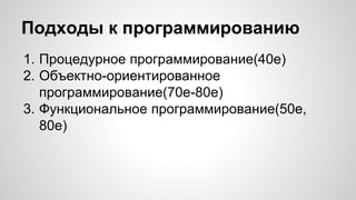 Подходы к программированию 
1. Процедурное программирование(40е) 
2. Объектно-ориентированное 
программирование(70е-80е) 
3. Функциональное программирование(50е, 
80е) 
 