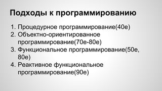 Подходы к программированию 
1. Процедурное программирование(40е) 
2. Объектно-ориентированное 
программирование(70е-80е) 
3. Функциональное программирование(50е, 
80е) 
4. Реактивное функциональное 
программирование(90е) 
 