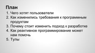 План 
1. Чего хотят пользователи 
2. Как изменились требования к программным 
продуктам 
3. Почему стоит изменить подход к разработке 
4. Как реактивное программирование может 
нам помочь 
5. Тулы 
 