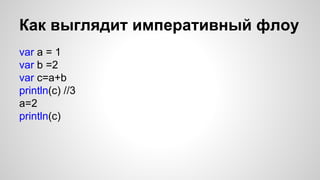 Как выглядит императивный флоу 
var a = 1 
var b =2 
var c=a+b 
println(c) //3 
a=2 
println(c) 
 